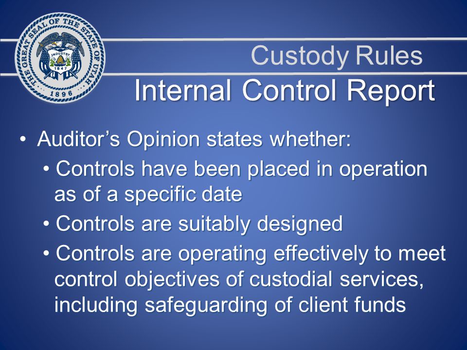 Custody Rules Auditor’s Opinion states whether: Auditor’s Opinion states whether: Controls have been placed in operation Controls have been placed in operation as of a specific date as of a specific date Controls are suitably designed Controls are suitably designed Controls are operating effectively to meet Controls are operating effectively to meet control objectives of custodial services, control objectives of custodial services, including safeguarding of client funds including safeguarding of client funds Internal Control Report