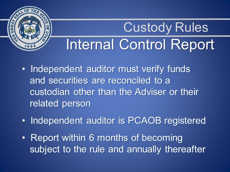 Custody Rules Independent auditor must verify funds Independent auditor must verify funds and securities are reconciled to a and securities are reconciled to a custodian other than the Adviser or their custodian other than the Adviser or their related person related person Independent auditor is PCAOB registered Independent auditor is PCAOB registered Report within 6 months of becoming Report within 6 months of becoming subject to the rule and annually thereafter subject to the rule and annually thereafter Internal Control Report