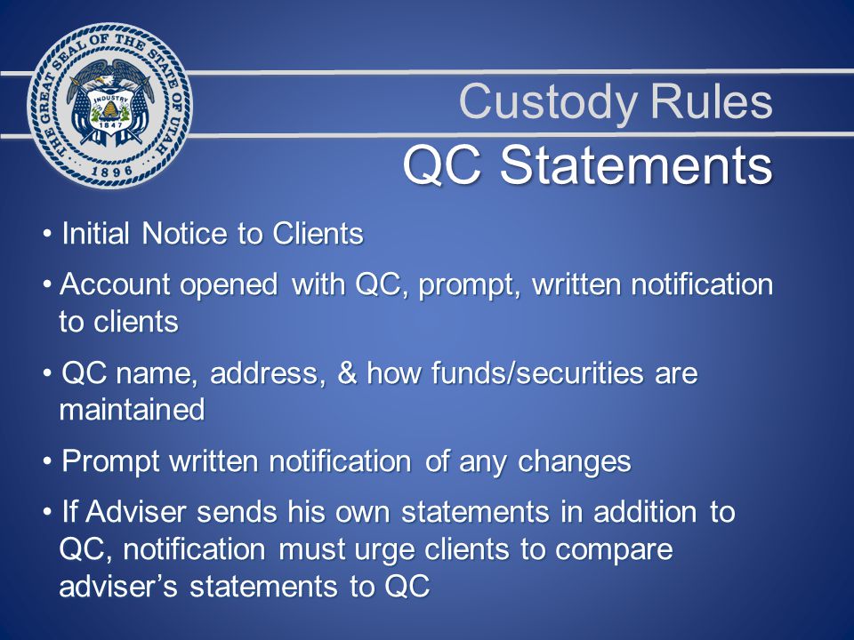 Custody Rules Initial Notice to Clients Initial Notice to Clients Account opened with QC, prompt, written notification Account opened with QC, prompt, written notification to clients to clients QC name, address, & how funds/securities are QC name, address, & how funds/securities are maintained maintained Prompt written notification of any changes Prompt written notification of any changes If Adviser sends his own statements in addition to If Adviser sends his own statements in addition to QC, notification must urge clients to compare QC, notification must urge clients to compare adviser’s statements to QC adviser’s statements to QC QC Statements