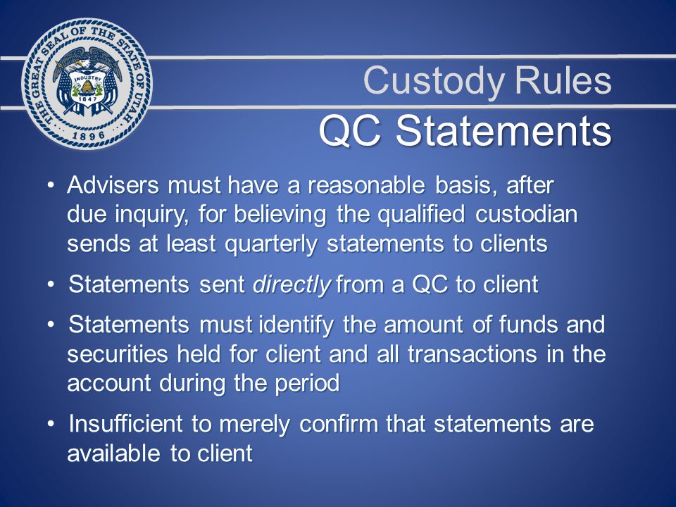 Custody Rules Advisers must have a reasonable basis, after Advisers must have a reasonable basis, after due inquiry, for believing the qualified custodian due inquiry, for believing the qualified custodian sends at least quarterly statements to clients sends at least quarterly statements to clients Statements sent directly from a QC to client Statements sent directly from a QC to client Statements must identify the amount of funds and Statements must identify the amount of funds and securities held for client and all transactions in the securities held for client and all transactions in the account during the period account during the period Insufficient to merely confirm that statements are Insufficient to merely confirm that statements are available to client available to client QC Statements
