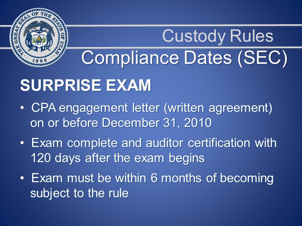Custody Rules SURPRISE EXAM CPA engagement letter (written agreement) CPA engagement letter (written agreement) on or before December 31, 2010 on or before December 31, 2010 Exam complete and auditor certification with Exam complete and auditor certification with 120 days after the exam begins 120 days after the exam begins Exam must be within 6 months of becoming Exam must be within 6 months of becoming subject to the rule subject to the rule Compliance Dates (SEC)