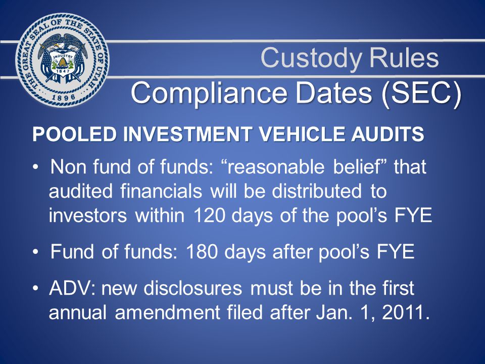 Custody Rules POOLED INVESTMENT VEHICLE AUDITS Non fund of funds: reasonable belief that audited financials will be distributed to investors within 120 days of the pool’s FYE Fund of funds: 180 days after pool’s FYE ADV: new disclosures must be in the first annual amendment filed after Jan.