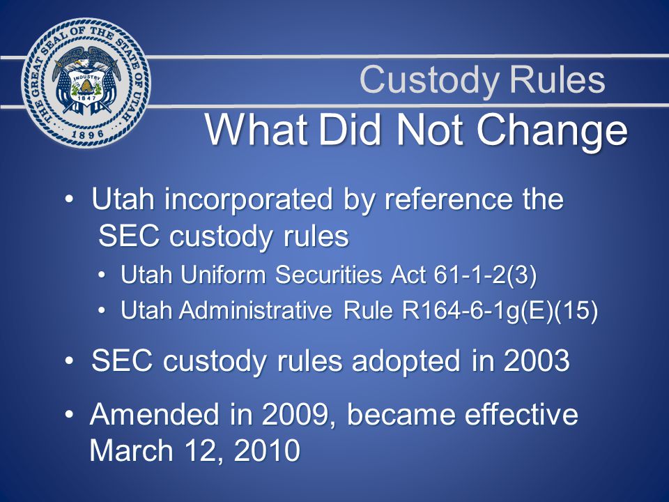 Custody Rules Utah incorporated by reference the Utah incorporated by reference the SEC custody rules SEC custody rules Utah Uniform Securities Act (3) Utah Uniform Securities Act (3) Utah Administrative Rule R g(E)(15) Utah Administrative Rule R g(E)(15) SEC custody rules adopted in 2003 SEC custody rules adopted in 2003 Amended in 2009, became effective Amended in 2009, became effective March 12, 2010 March 12, 2010 What Did Not Change