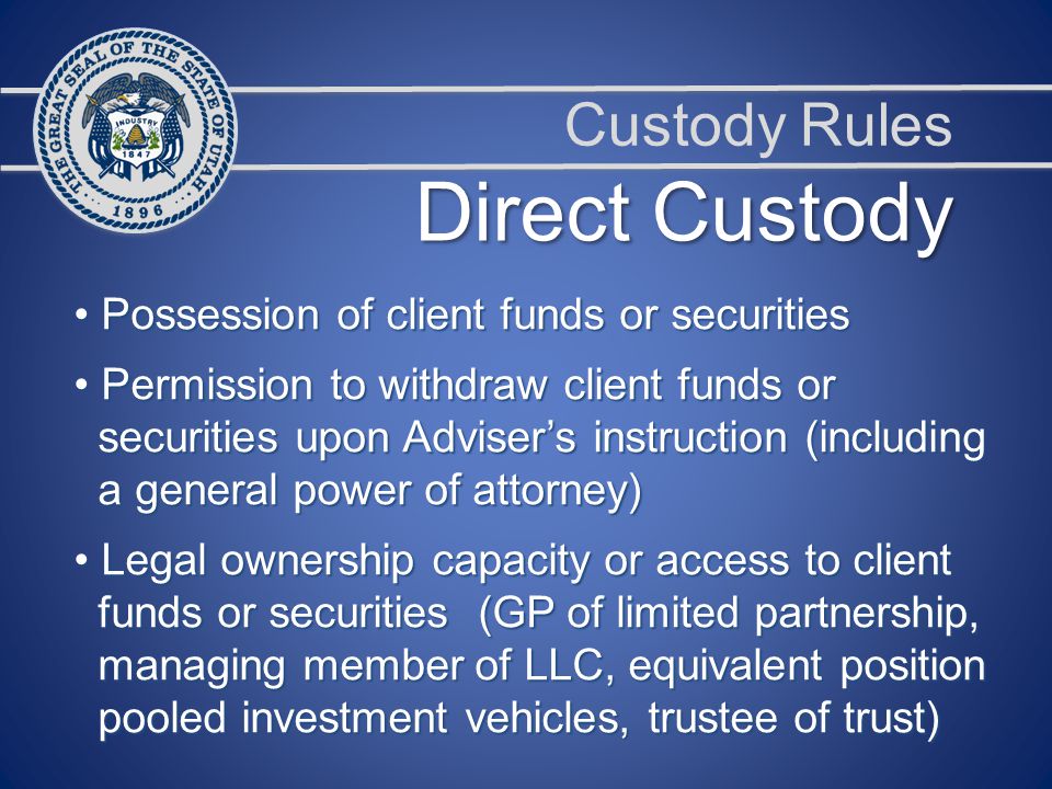 Custody Rules Direct Custody Possession of client funds or securities Possession of client funds or securities Permission to withdraw client funds or Permission to withdraw client funds or securities upon Adviser’s instruction (including securities upon Adviser’s instruction (including a general power of attorney) a general power of attorney) Legal ownership capacity or access to client Legal ownership capacity or access to client funds or securities (GP of limited partnership, funds or securities (GP of limited partnership, managing member of LLC, equivalent position managing member of LLC, equivalent position pooled investment vehicles, trustee of trust) pooled investment vehicles, trustee of trust)