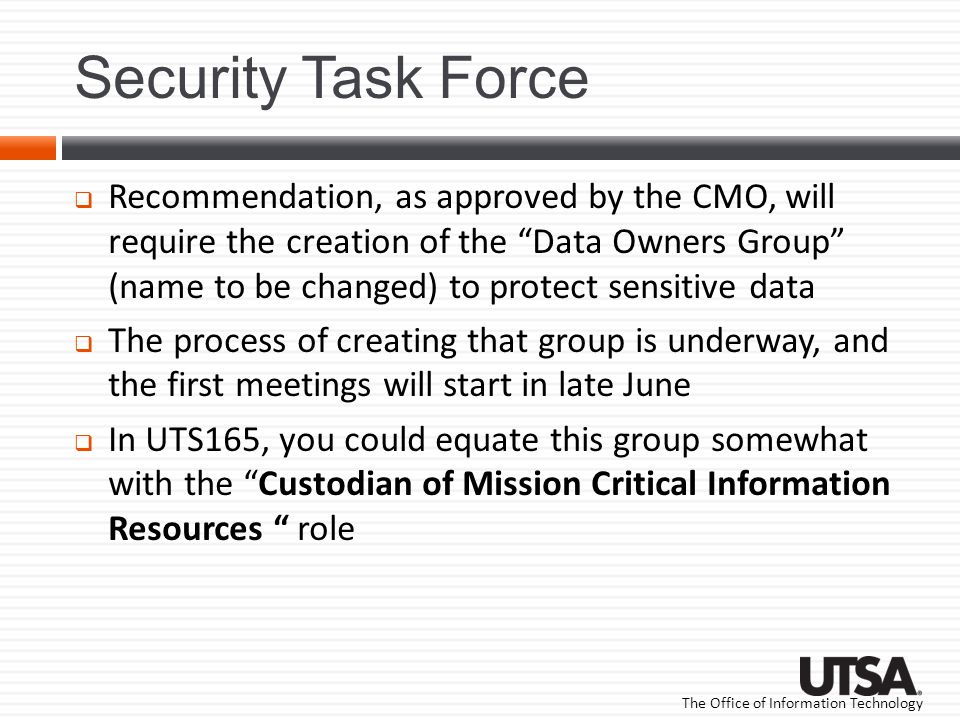 The Office of Information Technology Security Task Force  Recommendation, as approved by the CMO, will require the creation of the Data Owners Group (name to be changed) to protect sensitive data  The process of creating that group is underway, and the first meetings will start in late June  In UTS165, you could equate this group somewhat with the Custodian of Mission Critical Information Resources role