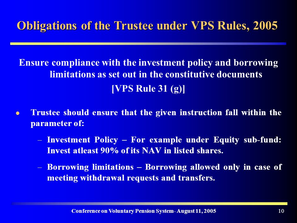 Conference on Voluntary Pension System- August 11, Obligations of the Trustee under VPS Rules, 2005 Ensure compliance with the investment policy and borrowing limitations as set out in the constitutive documents [VPS Rule 31 (g)] Trustee should ensure that the given instruction fall within the parameter of: – Investment Policy – For example under Equity sub-fund: Invest atleast 90% of its NAV in listed shares.