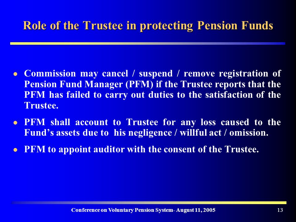 Conference on Voluntary Pension System- August 11, Role of the Trustee in protecting Pension Funds Commission may cancel / suspend / remove registration of Pension Fund Manager (PFM) if the Trustee reports that the PFM has failed to carry out duties to the satisfaction of the Trustee.