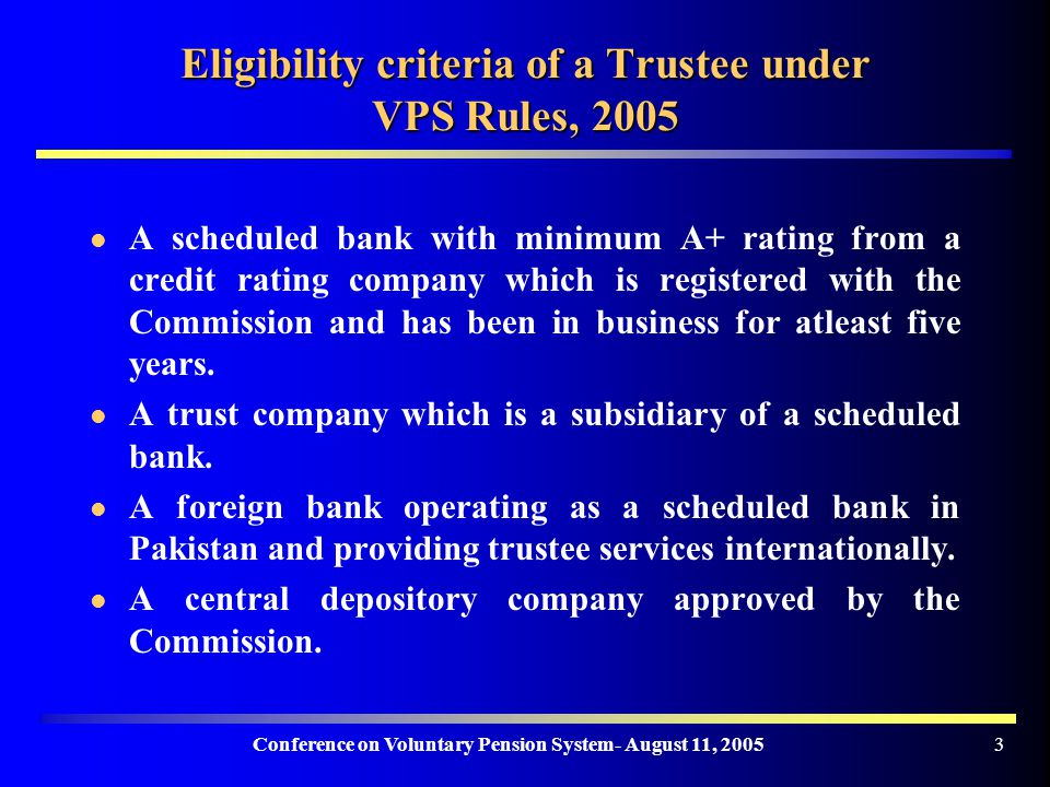 Conference on Voluntary Pension System- August 11, Eligibility criteria of a Trustee under VPS Rules, 2005 A scheduled bank with minimum A+ rating from a credit rating company which is registered with the Commission and has been in business for atleast five years.