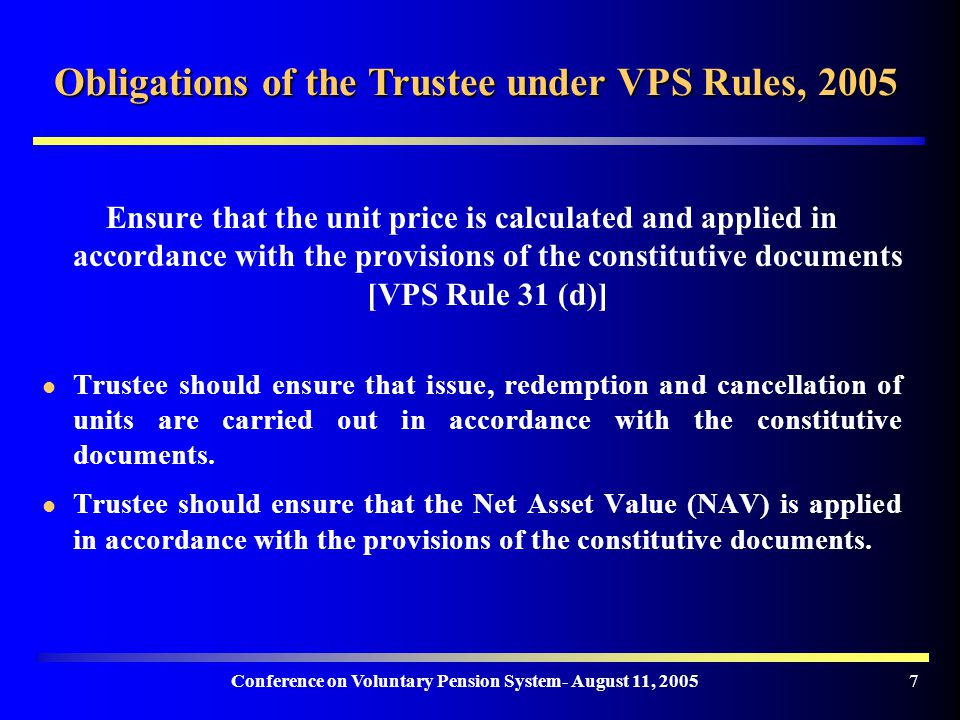 Conference on Voluntary Pension System- August 11, Obligations of the Trustee under VPS Rules, 2005 Ensure that the unit price is calculated and applied in accordance with the provisions of the constitutive documents [VPS Rule 31 (d)] Trustee should ensure that issue, redemption and cancellation of units are carried out in accordance with the constitutive documents.
