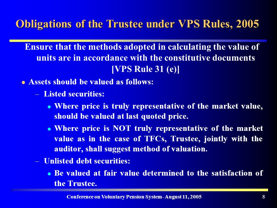 Conference on Voluntary Pension System- August 11, Obligations of the Trustee under VPS Rules, 2005 Ensure that the methods adopted in calculating the value of units are in accordance with the constitutive documents [VPS Rule 31 (e)] Assets should be valued as follows: – Listed securities: Where price is truly representative of the market value, should be valued at last quoted price.