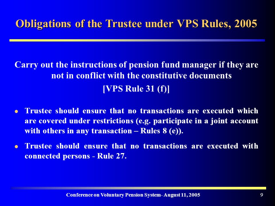 Conference on Voluntary Pension System- August 11, Obligations of the Trustee under VPS Rules, 2005 Carry out the instructions of pension fund manager if they are not in conflict with the constitutive documents [VPS Rule 31 (f)] Trustee should ensure that no transactions are executed which are covered under restrictions (e.g.