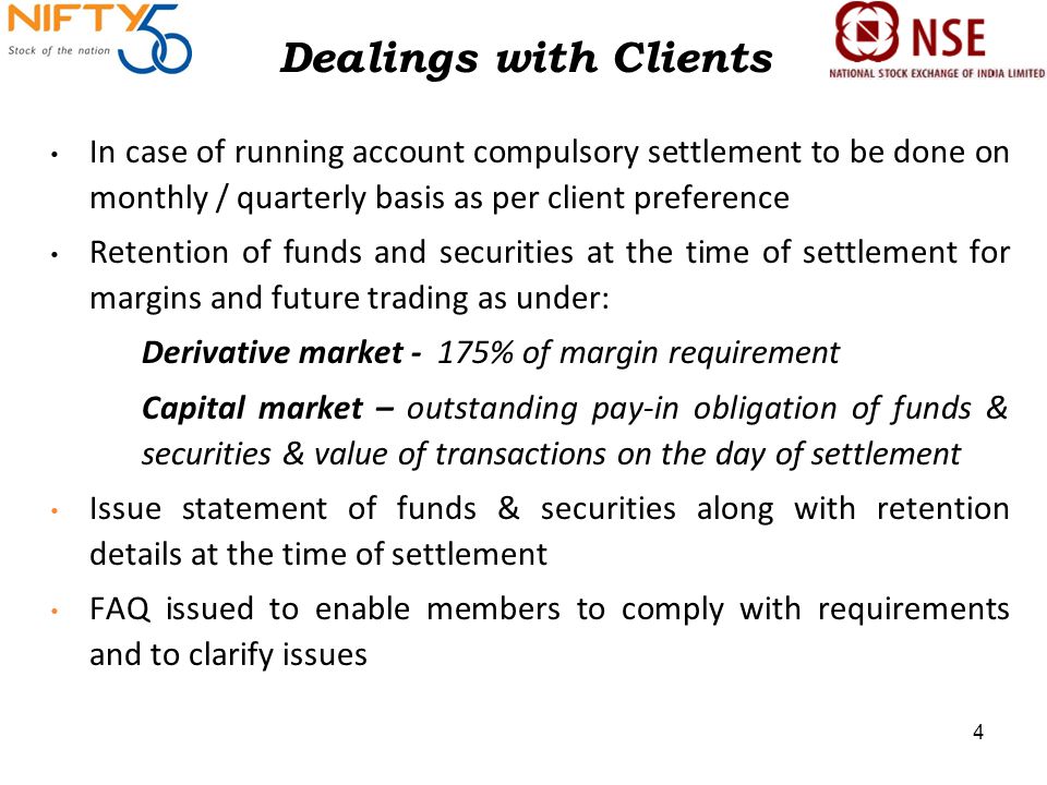 Dealings with Clients In case of running account compulsory settlement to be done on monthly / quarterly basis as per client preference Retention of funds and securities at the time of settlement for margins and future trading as under: Derivative market - 175% of margin requirement Capital market – outstanding pay-in obligation of funds & securities & value of transactions on the day of settlement Issue statement of funds & securities along with retention details at the time of settlement FAQ issued to enable members to comply with requirements and to clarify issues 4