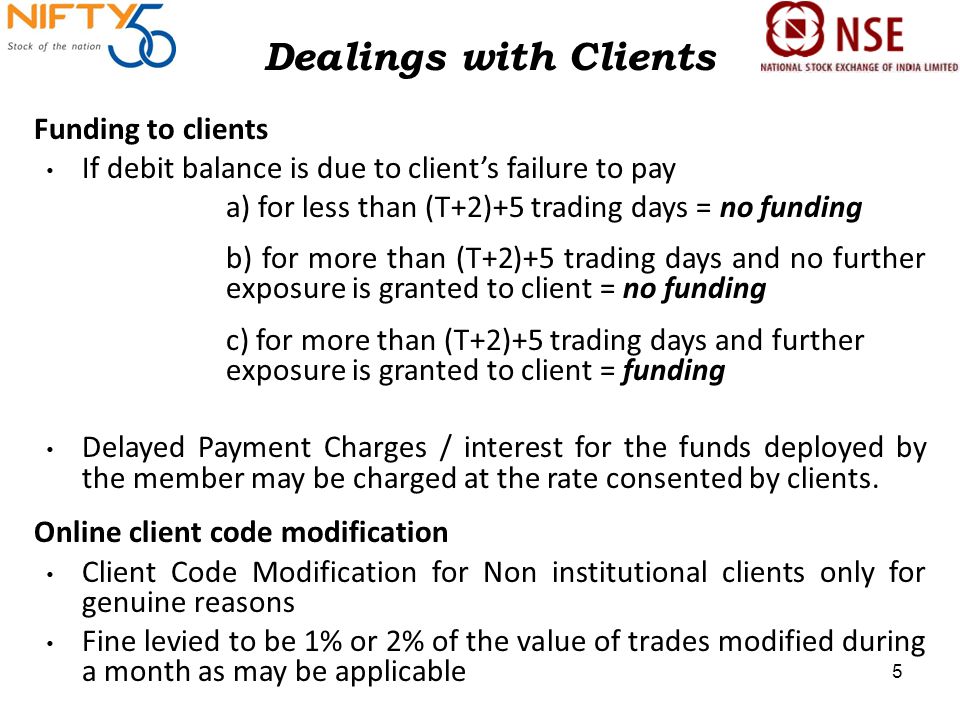Dealings with Clients Funding to clients If debit balance is due to client’s failure to pay a) for less than (T+2)+5 trading days = no funding b) for more than (T+2)+5 trading days and no further exposure is granted to client = no funding c) for more than (T+2)+5 trading days and further exposure is granted to client = funding Delayed Payment Charges / interest for the funds deployed by the member may be charged at the rate consented by clients.