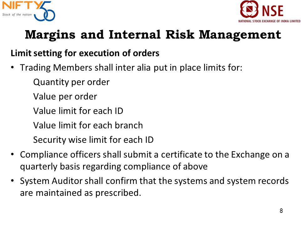 Margins and Internal Risk Management Limit setting for execution of orders Trading Members shall inter alia put in place limits for: Quantity per order Value per order Value limit for each ID Value limit for each branch Security wise limit for each ID Compliance officers shall submit a certificate to the Exchange on a quarterly basis regarding compliance of above System Auditor shall confirm that the systems and system records are maintained as prescribed.