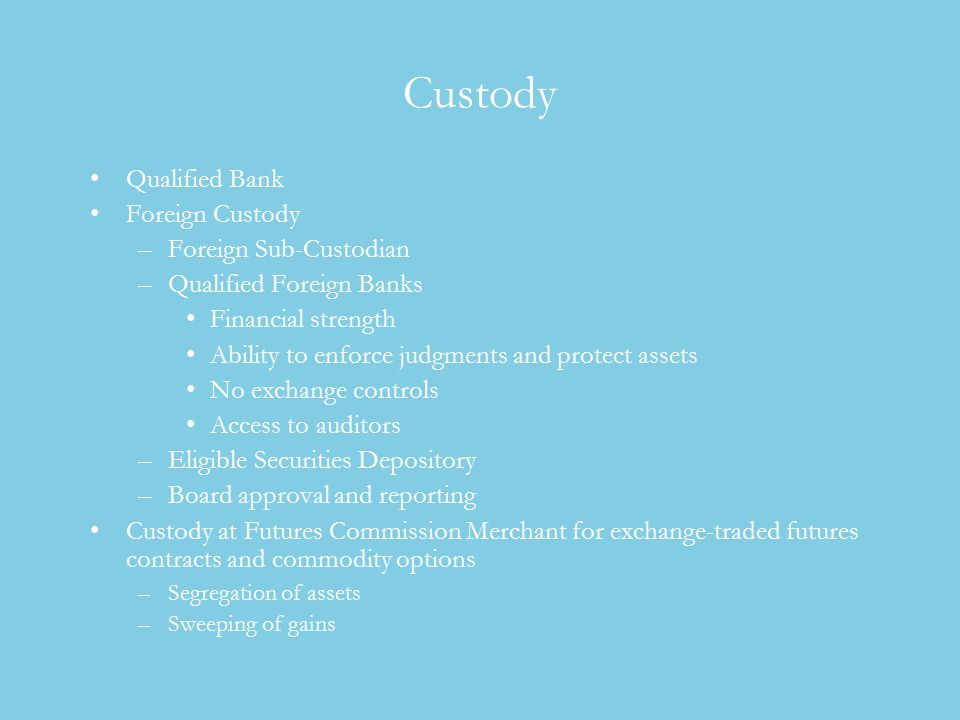 Custody Qualified Bank Foreign Custody –Foreign Sub-Custodian –Qualified Foreign Banks Financial strength Ability to enforce judgments and protect assets No exchange controls Access to auditors –Eligible Securities Depository –Board approval and reporting Custody at Futures Commission Merchant for exchange-traded futures contracts and commodity options –Segregation of assets –Sweeping of gains