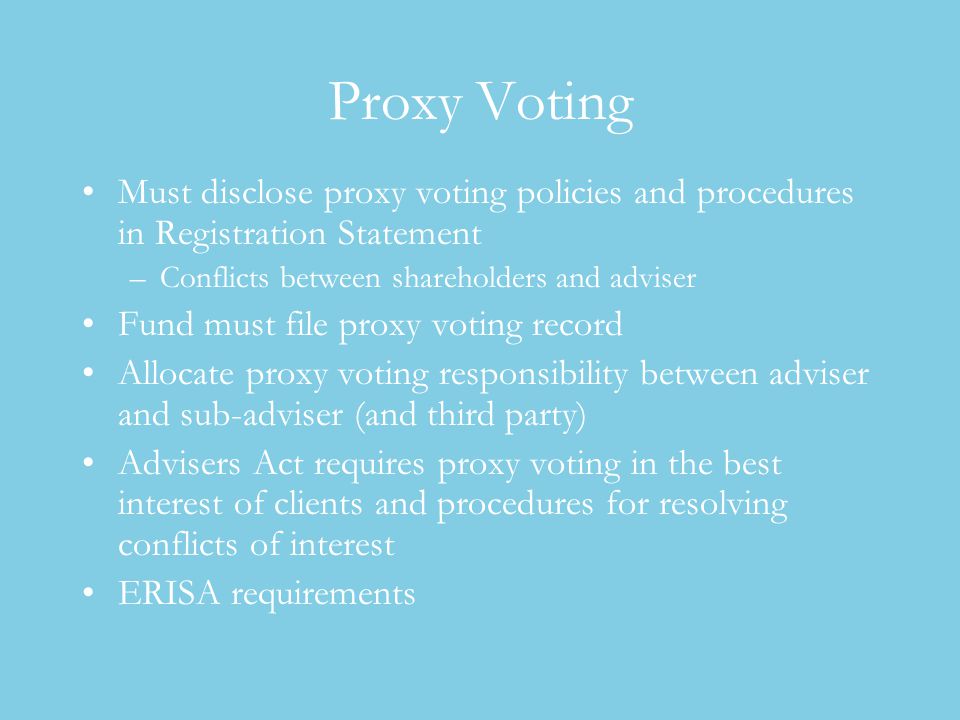 Proxy Voting Must disclose proxy voting policies and procedures in Registration Statement –Conflicts between shareholders and adviser Fund must file proxy voting record Allocate proxy voting responsibility between adviser and sub-adviser (and third party) Advisers Act requires proxy voting in the best interest of clients and procedures for resolving conflicts of interest ERISA requirements