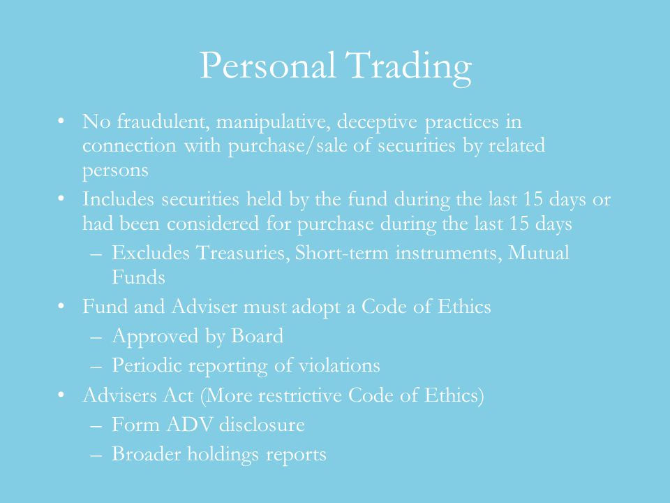 Personal Trading No fraudulent, manipulative, deceptive practices in connection with purchase/sale of securities by related persons Includes securities held by the fund during the last 15 days or had been considered for purchase during the last 15 days –Excludes Treasuries, Short-term instruments, Mutual Funds Fund and Adviser must adopt a Code of Ethics –Approved by Board –Periodic reporting of violations Advisers Act (More restrictive Code of Ethics) –Form ADV disclosure –Broader holdings reports