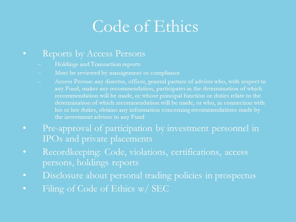 Code of Ethics Reports by Access Persons –Holdings and Transaction reports –Must be reviewed by management or compliance –Access Person: any director, officer, general partner of adviser who, with respect to any Fund, makes any recommendation, participates in the determination of which recommendation will be made, or whose principal function or duties relate to the determination of which recommendation will be made, or who, in connection with his or her duties, obtains any information concerning recommendations made by the investment adviser to any Fund Pre-approval of participation by investment personnel in IPOs and private placements Recordkeeping: Code, violations, certifications, access persons, holdings reports Disclosure about personal trading policies in prospectus Filing of Code of Ethics w/ SEC