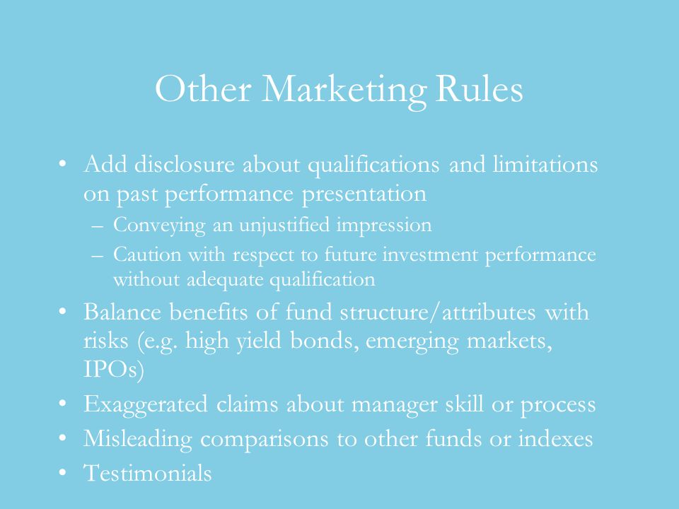 Other Marketing Rules Add disclosure about qualifications and limitations on past performance presentation –Conveying an unjustified impression –Caution with respect to future investment performance without adequate qualification Balance benefits of fund structure/attributes with risks (e.g.