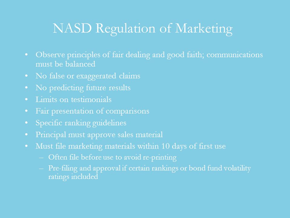 NASD Regulation of Marketing Observe principles of fair dealing and good faith; communications must be balanced No false or exaggerated claims No predicting future results Limits on testimonials Fair presentation of comparisons Specific ranking guidelines Principal must approve sales material Must file marketing materials within 10 days of first use –Often file before use to avoid re-printing –Pre-filing and approval if certain rankings or bond fund volatility ratings included