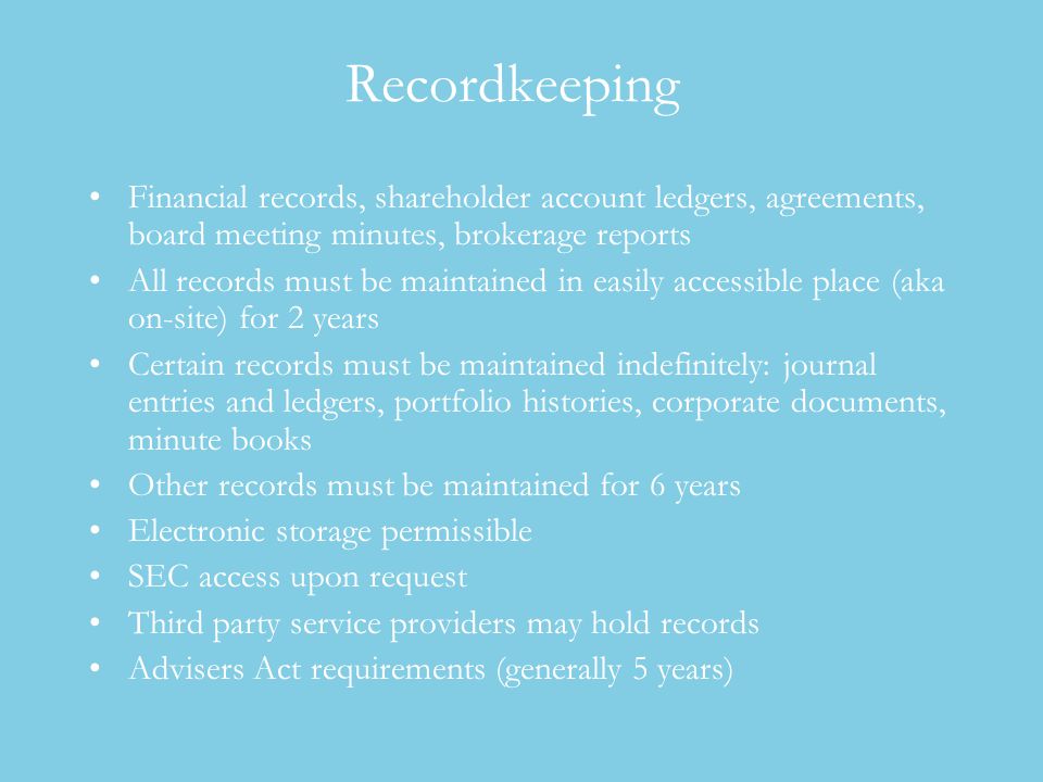 Recordkeeping Financial records, shareholder account ledgers, agreements, board meeting minutes, brokerage reports All records must be maintained in easily accessible place (aka on-site) for 2 years Certain records must be maintained indefinitely: journal entries and ledgers, portfolio histories, corporate documents, minute books Other records must be maintained for 6 years Electronic storage permissible SEC access upon request Third party service providers may hold records Advisers Act requirements (generally 5 years)