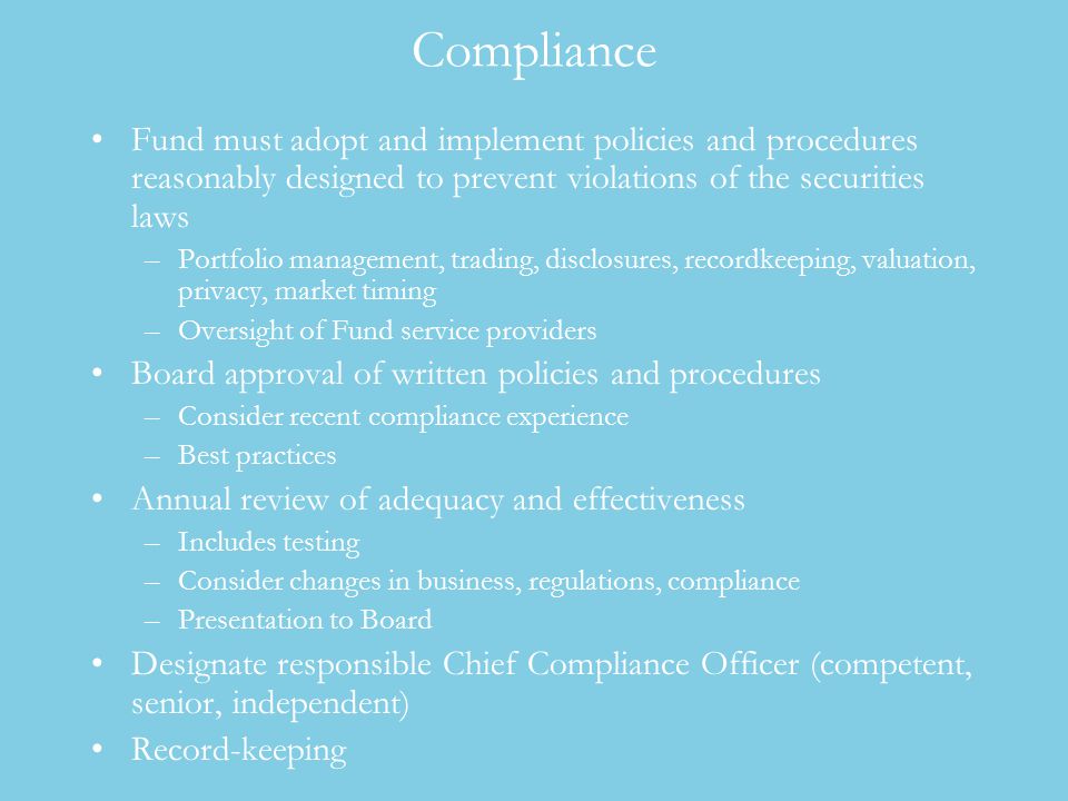 Compliance Fund must adopt and implement policies and procedures reasonably designed to prevent violations of the securities laws –Portfolio management, trading, disclosures, recordkeeping, valuation, privacy, market timing –Oversight of Fund service providers Board approval of written policies and procedures –Consider recent compliance experience –Best practices Annual review of adequacy and effectiveness –Includes testing –Consider changes in business, regulations, compliance –Presentation to Board Designate responsible Chief Compliance Officer (competent, senior, independent) Record-keeping