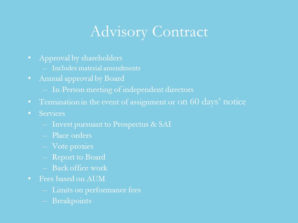 Advisory Contract Approval by shareholders –Includes material amendments Annual approval by Board –In-Person meeting of independent directors Termination in the event of assignment or on 60 days’ notice Services –Invest pursuant to Prospectus & SAI –Place orders –Vote proxies –Report to Board –Back office work Fees based on AUM –Limits on performance fees –Breakpoints