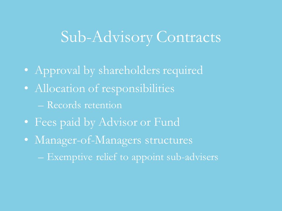 Sub-Advisory Contracts Approval by shareholders required Allocation of responsibilities –Records retention Fees paid by Advisor or Fund Manager-of-Managers structures –Exemptive relief to appoint sub-advisers