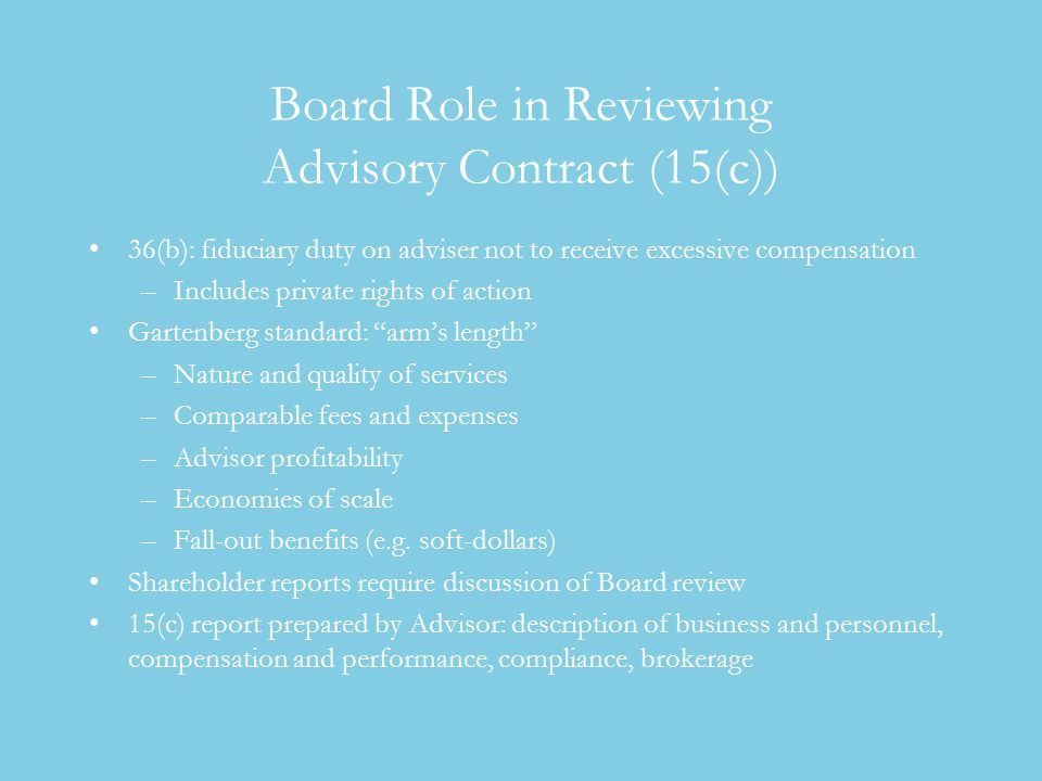 Board Role in Reviewing Advisory Contract (15(c)) 36(b): fiduciary duty on adviser not to receive excessive compensation –Includes private rights of action Gartenberg standard: arm’s length –Nature and quality of services –Comparable fees and expenses –Advisor profitability –Economies of scale –Fall-out benefits (e.g.