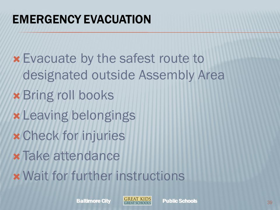 Baltimore City Public Schools EMERGENCY EVACUATION  Evacuate by the safest route to designated outside Assembly Area  Bring roll books  Leaving belongings  Check for injuries  Take attendance  Wait for further instructions 39