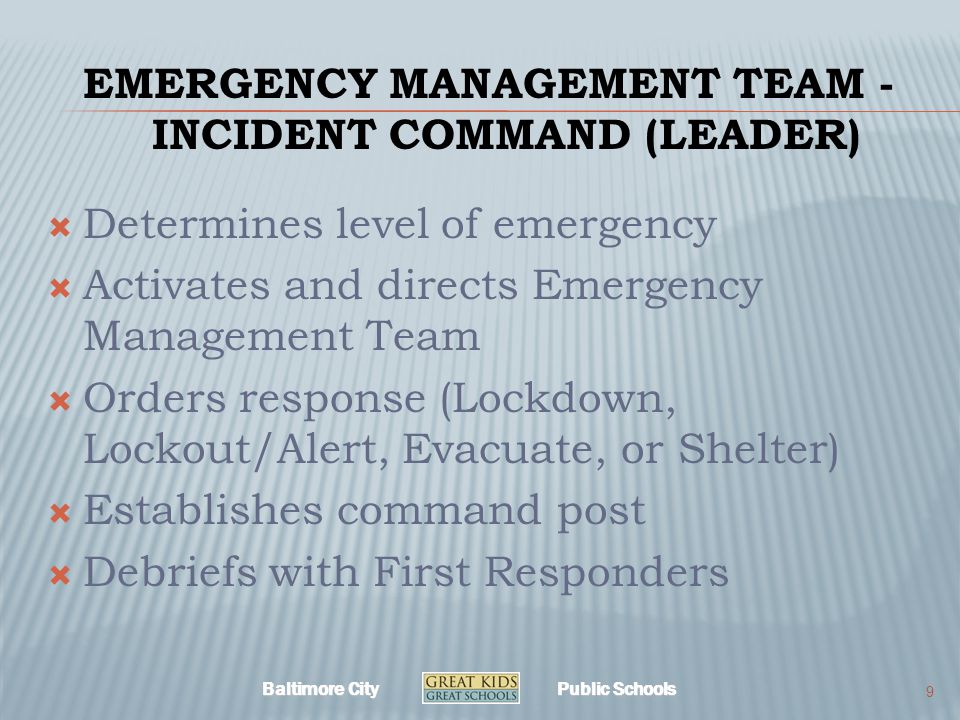 Baltimore City Public Schools EMERGENCY MANAGEMENT TEAM - INCIDENT COMMAND (LEADER)  Determines level of emergency  Activates and directs Emergency Management Team  Orders response (Lockdown, Lockout/Alert, Evacuate, or Shelter)  Establishes command post  Debriefs with First Responders 9