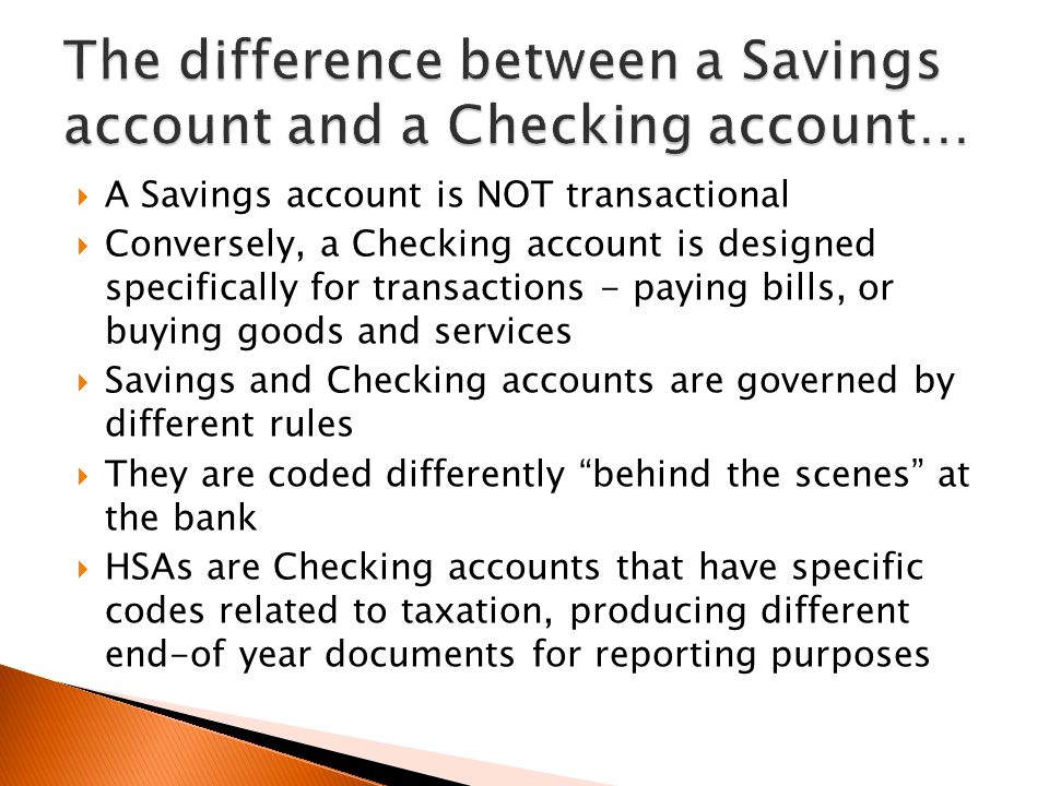  A Savings account is NOT transactional  Conversely, a Checking account is designed specifically for transactions - paying bills, or buying goods and services  Savings and Checking accounts are governed by different rules  They are coded differently behind the scenes at the bank  HSAs are Checking accounts that have specific codes related to taxation, producing different end-of year documents for reporting purposes
