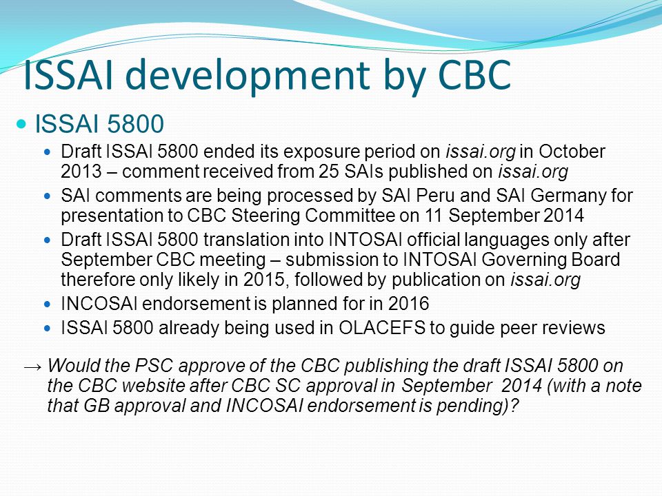 ISSAI development by CBC ISSAI 5800 Draft ISSAI 5800 ended its exposure period on issai.org in October 2013 – comment received from 25 SAIs published on issai.org SAI comments are being processed by SAI Peru and SAI Germany for presentation to CBC Steering Committee on 11 September 2014 Draft ISSAI 5800 translation into INTOSAI official languages only after September CBC meeting – submission to INTOSAI Governing Board therefore only likely in 2015, followed by publication on issai.org INCOSAI endorsement is planned for in 2016 ISSAI 5800 already being used in OLACEFS to guide peer reviews → Would the PSC approve of the CBC publishing the draft ISSAI 5800 on the CBC website after CBC SC approval in September 2014 (with a note that GB approval and INCOSAI endorsement is pending)