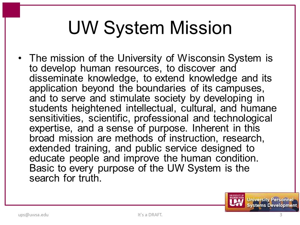 UW System Mission The mission of the University of Wisconsin System is to develop human resources, to discover and disseminate knowledge, to extend knowledge and its application beyond the boundaries of its campuses, and to serve and stimulate society by developing in students heightened intellectual, cultural, and humane sensitivities, scientific, professional and technological expertise, and a sense of purpose.