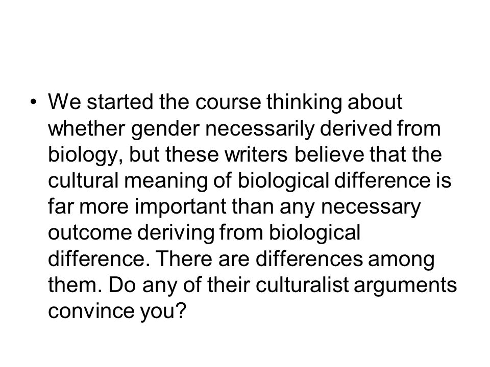 We started the course thinking about whether gender necessarily derived from biology, but these writers believe that the cultural meaning of biological difference is far more important than any necessary outcome deriving from biological difference.