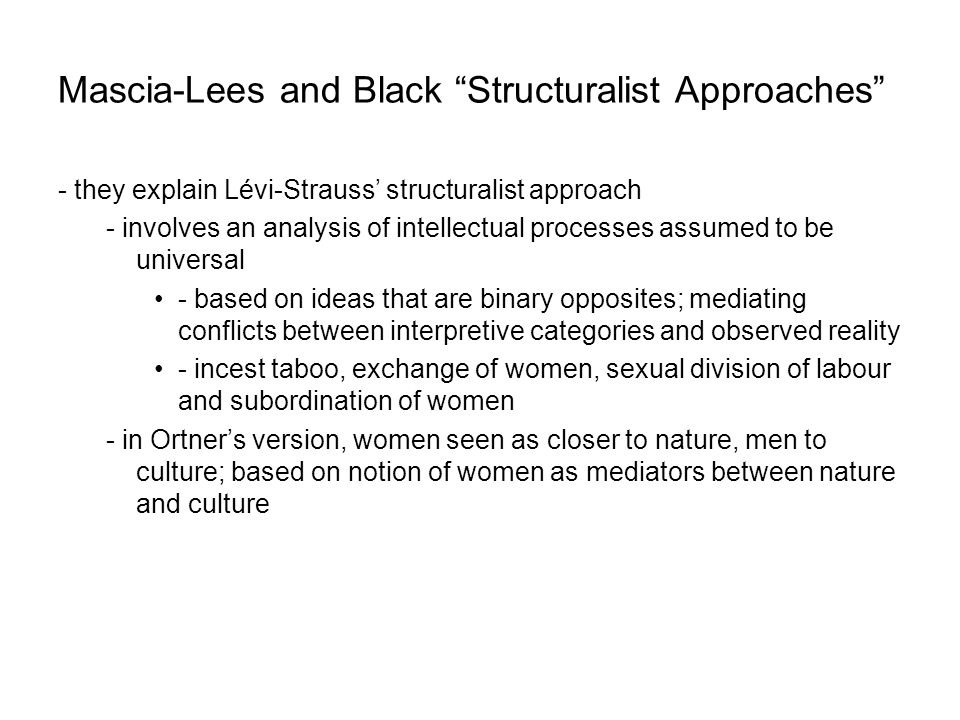 Mascia-Lees and Black Structuralist Approaches - they explain Lévi-Strauss’ structuralist approach - involves an analysis of intellectual processes assumed to be universal - based on ideas that are binary opposites; mediating conflicts between interpretive categories and observed reality - incest taboo, exchange of women, sexual division of labour and subordination of women - in Ortner’s version, women seen as closer to nature, men to culture; based on notion of women as mediators between nature and culture