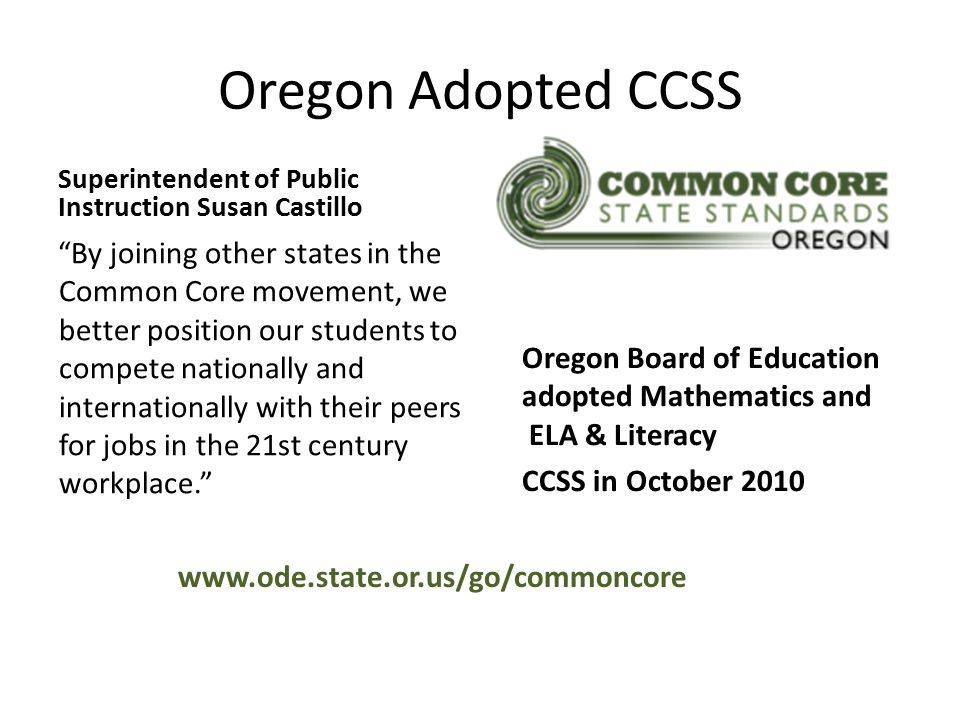 Oregon Adopted CCSS Superintendent of Public Instruction Susan Castillo By joining other states in the Common Core movement, we better position our students to compete nationally and internationally with their peers for jobs in the 21st century workplace. Oregon Board of Education adopted Mathematics and ELA & Literacy CCSS in October