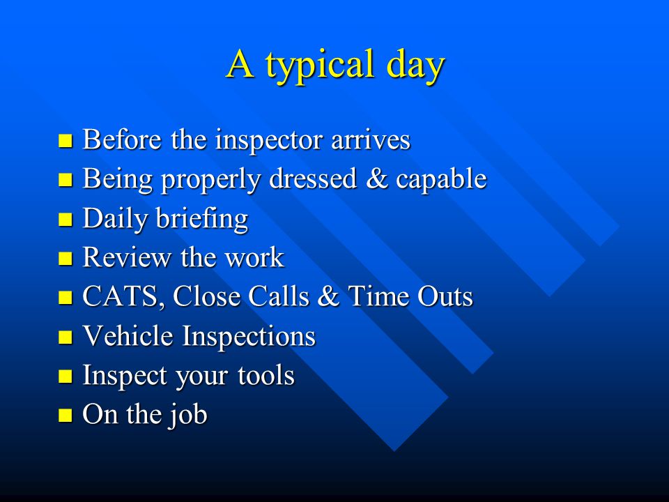 A typical day Before the inspector arrives Before the inspector arrives Being properly dressed & capable Being properly dressed & capable Daily briefing Daily briefing Review the work Review the work CATS, Close Calls & Time Outs CATS, Close Calls & Time Outs Vehicle Inspections Vehicle Inspections Inspect your tools Inspect your tools On the job On the job