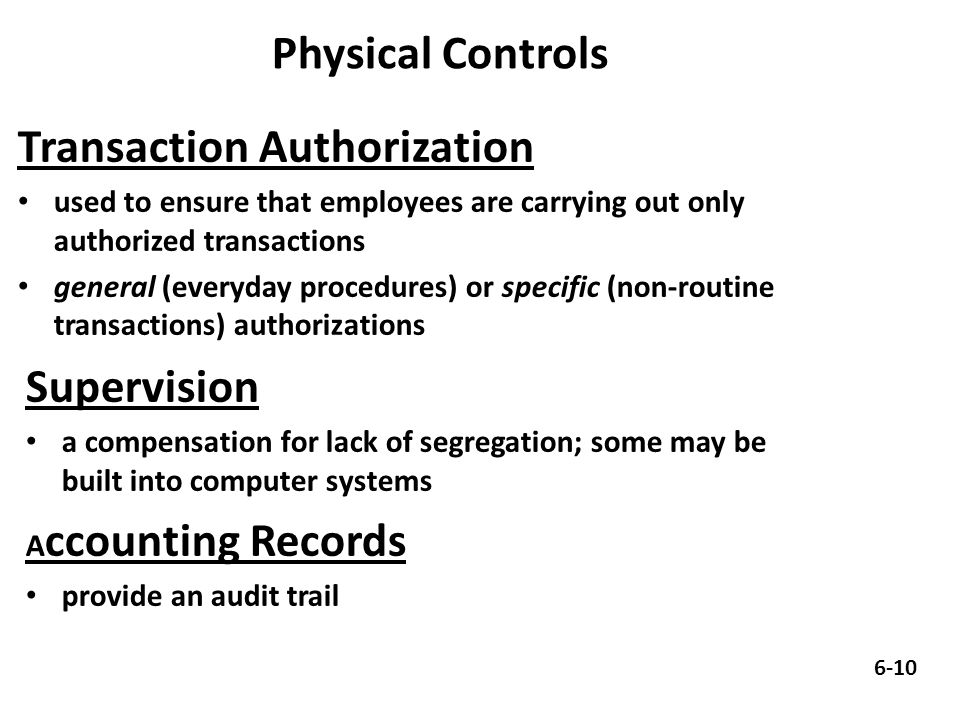 Physical Controls Transaction Authorization used to ensure that employees are carrying out only authorized transactions general (everyday procedures) or specific (non-routine transactions) authorizations Supervision a compensation for lack of segregation; some may be built into computer systems A ccounting Records provide an audit trail 6-10