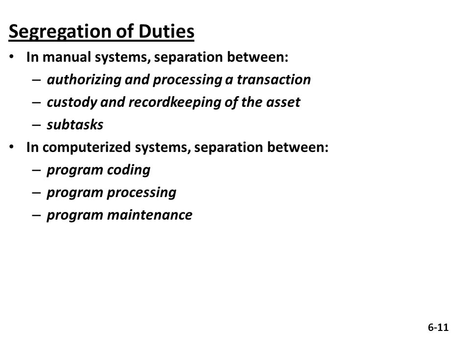 Segregation of Duties In manual systems, separation between: – authorizing and processing a transaction – custody and recordkeeping of the asset – subtasks In computerized systems, separation between: – program coding – program processing – program maintenance 6-11