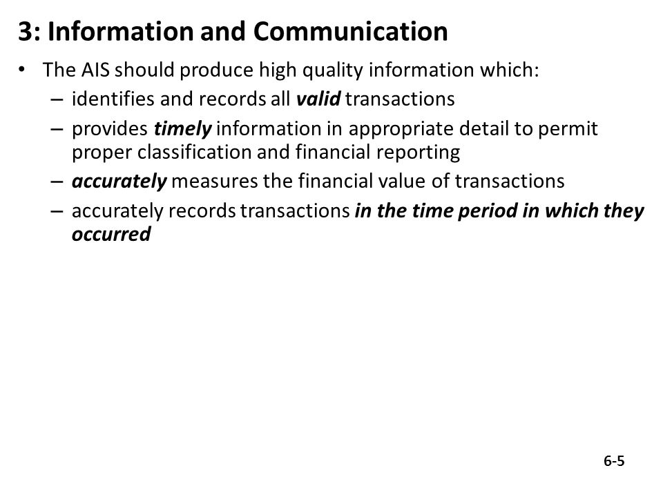 3: Information and Communication The AIS should produce high quality information which: – identifies and records all valid transactions – provides timely information in appropriate detail to permit proper classification and financial reporting – accurately measures the financial value of transactions – accurately records transactions in the time period in which they occurred 6-5