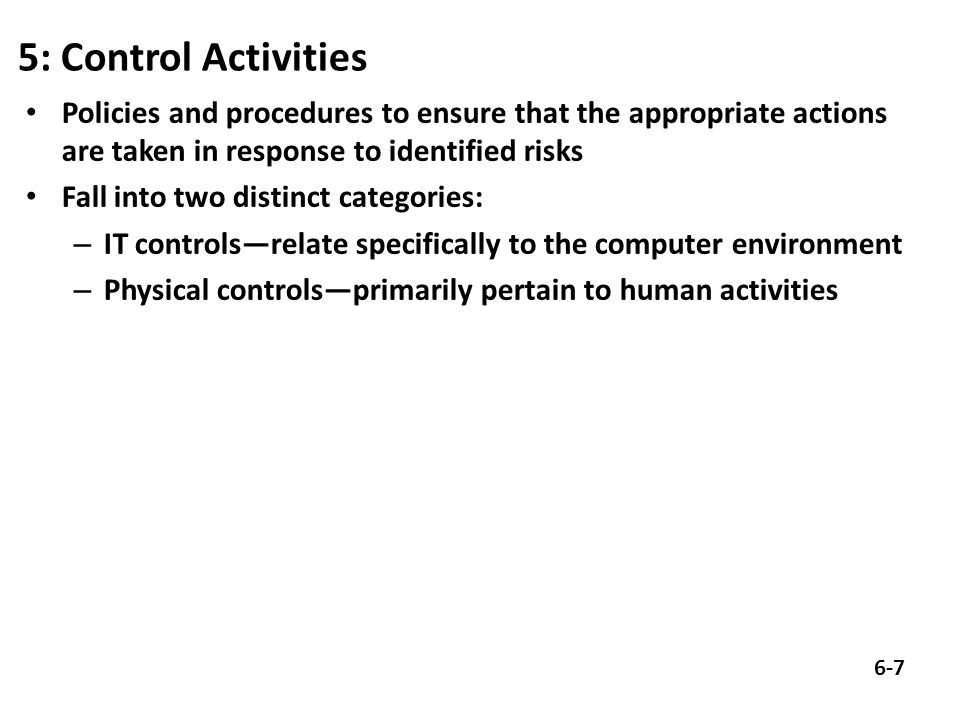5: Control Activities Policies and procedures to ensure that the appropriate actions are taken in response to identified risks Fall into two distinct categories: – IT controls—relate specifically to the computer environment – Physical controls—primarily pertain to human activities 6-7