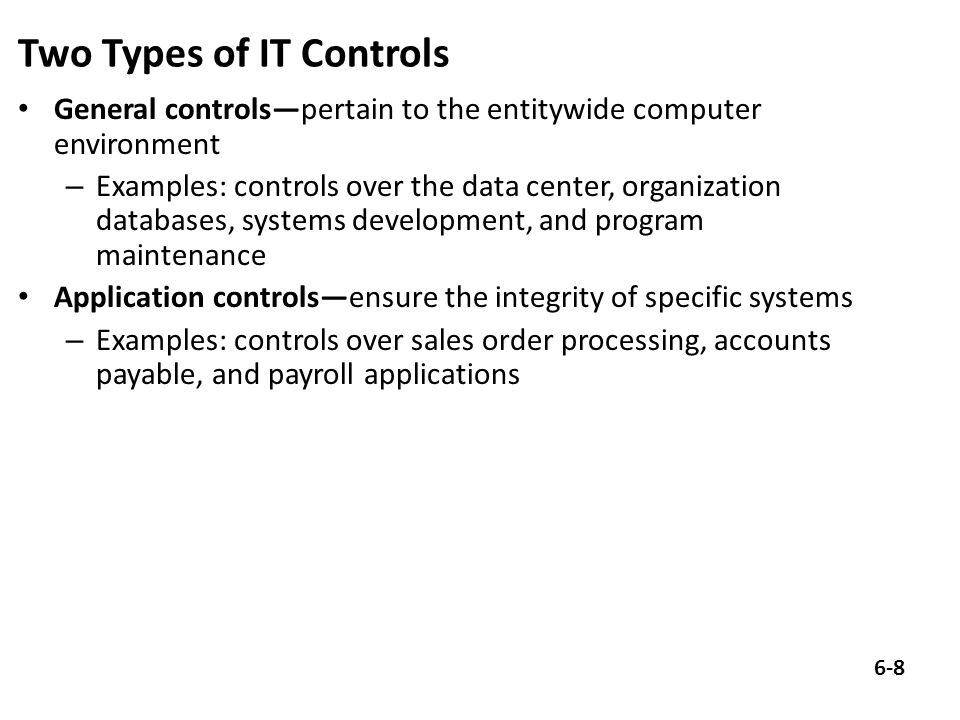 Two Types of IT Controls General controls—pertain to the entitywide computer environment – Examples: controls over the data center, organization databases, systems development, and program maintenance Application controls—ensure the integrity of specific systems – Examples: controls over sales order processing, accounts payable, and payroll applications 6-8