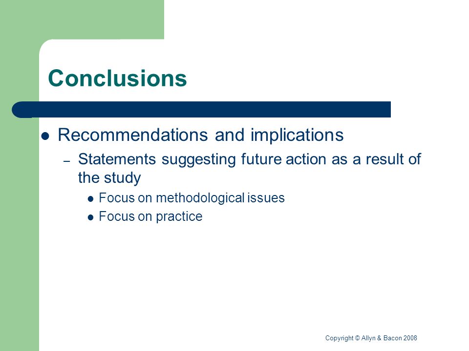 Copyright © Allyn & Bacon 2008 Conclusions Recommendations and implications – Statements suggesting future action as a result of the study Focus on methodological issues Focus on practice