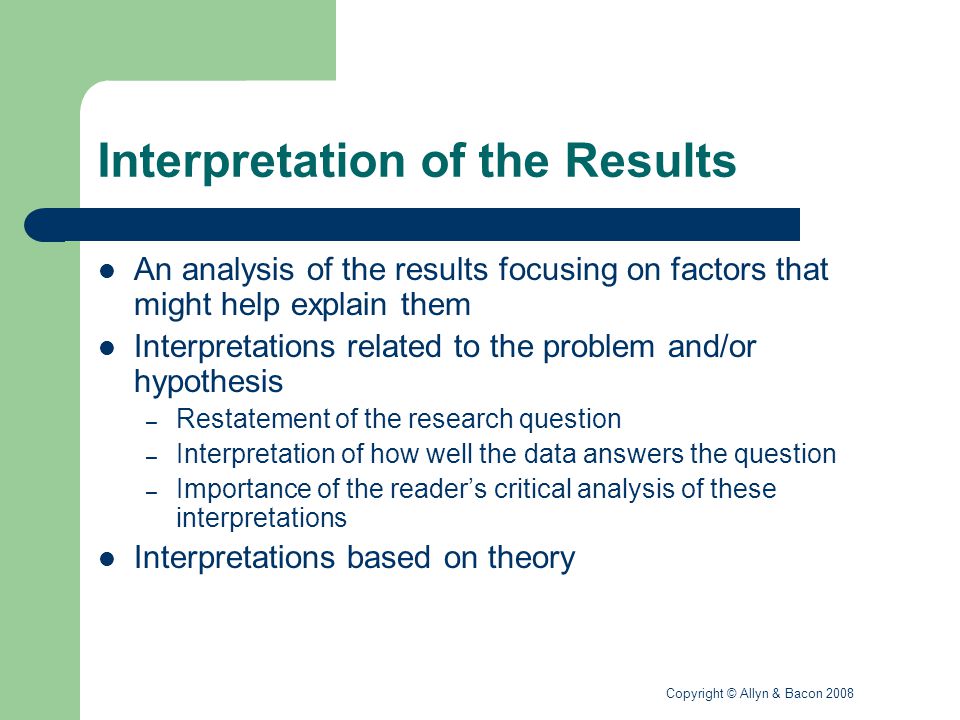 Copyright © Allyn & Bacon 2008 Interpretation of the Results An analysis of the results focusing on factors that might help explain them Interpretations related to the problem and/or hypothesis – Restatement of the research question – Interpretation of how well the data answers the question – Importance of the reader’s critical analysis of these interpretations Interpretations based on theory