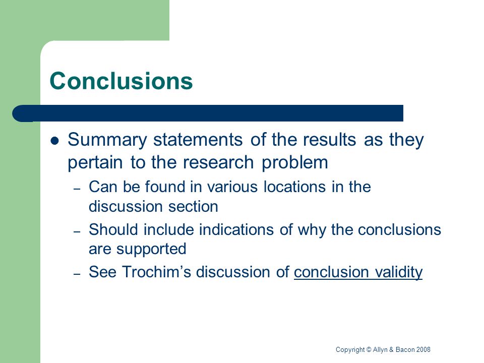 Copyright © Allyn & Bacon 2008 Conclusions Summary statements of the results as they pertain to the research problem – Can be found in various locations in the discussion section – Should include indications of why the conclusions are supported – See Trochim’s discussion of conclusion validityconclusion validity