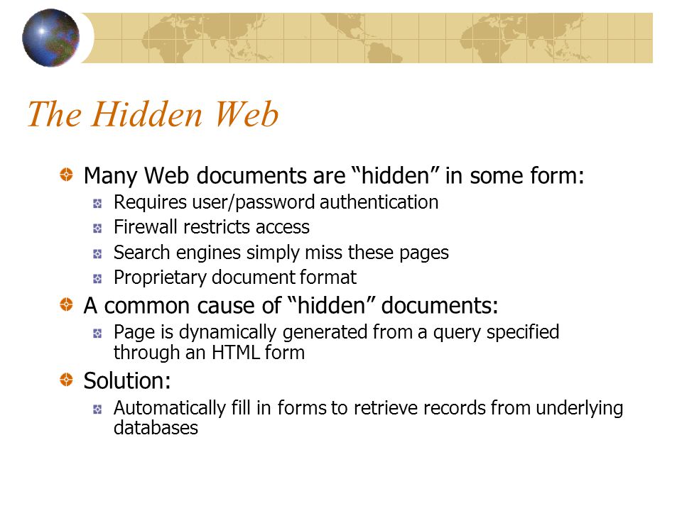 The Hidden Web Many Web documents are hidden in some form: Requires user/password authentication Firewall restricts access Search engines simply miss these pages Proprietary document format A common cause of hidden documents: Page is dynamically generated from a query specified through an HTML form Solution: Automatically fill in forms to retrieve records from underlying databases