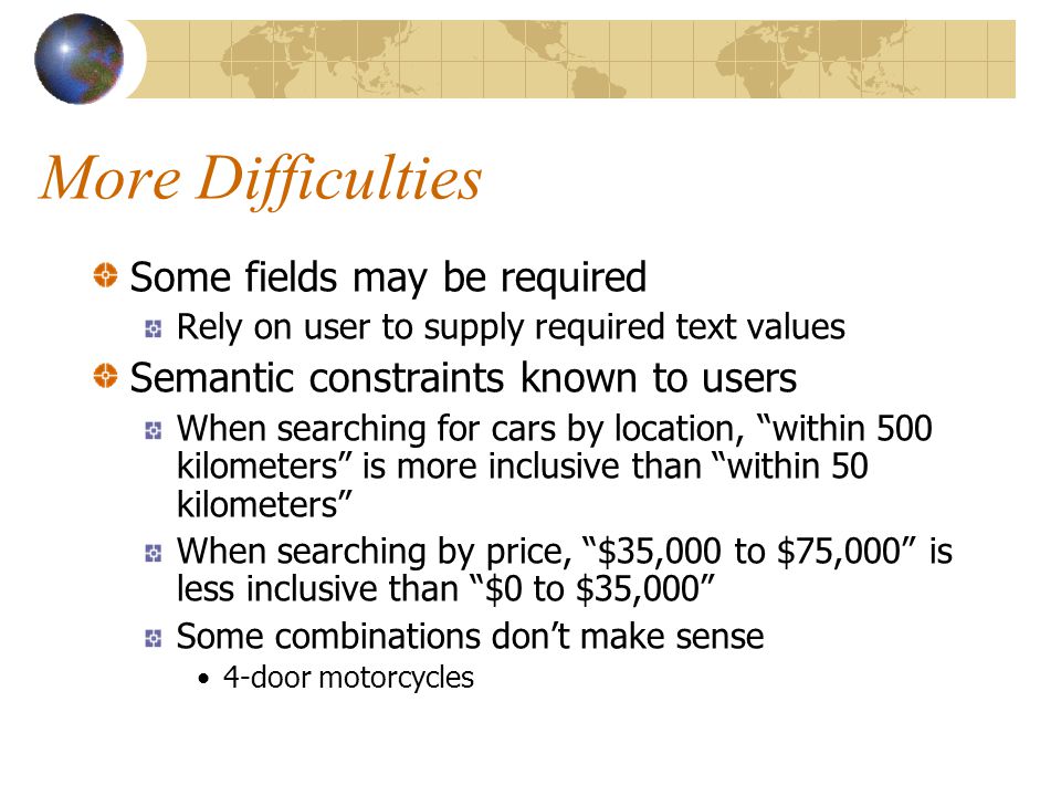 More Difficulties Some fields may be required Rely on user to supply required text values Semantic constraints known to users When searching for cars by location, within 500 kilometers is more inclusive than within 50 kilometers When searching by price, $35,000 to $75,000 is less inclusive than $0 to $35,000 Some combinations don’t make sense 4-door motorcycles