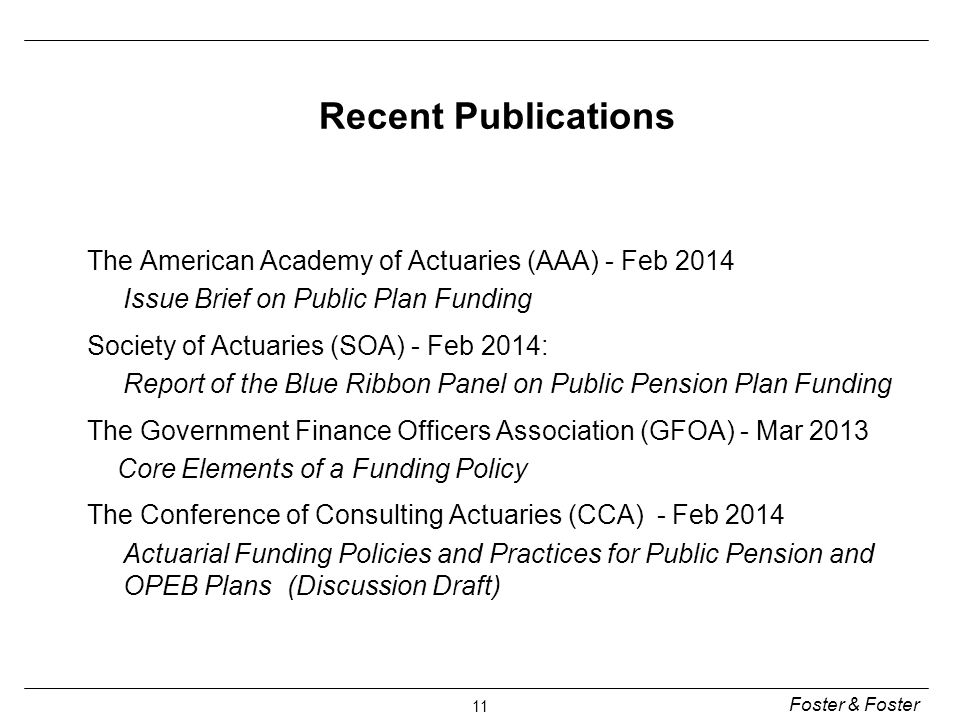 Foster & Foster 11 The American Academy of Actuaries (AAA) - Feb 2014 Issue Brief on Public Plan Funding Society of Actuaries (SOA) - Feb 2014: Report of the Blue Ribbon Panel on Public Pension Plan Funding The Government Finance Officers Association (GFOA) - Mar 2013 Core Elements of a Funding Policy The Conference of Consulting Actuaries (CCA) - Feb 2014 Actuarial Funding Policies and Practices for Public Pension and OPEB Plans (Discussion Draft) Recent Publications