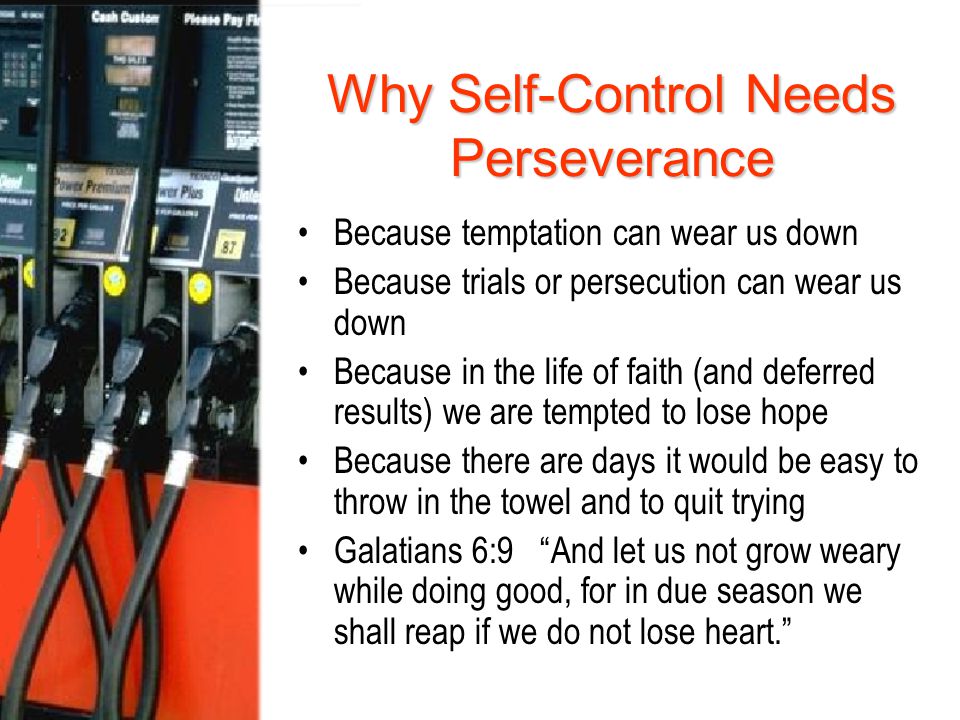 Why Self-Control Needs Perseverance Because temptation can wear us down Because trials or persecution can wear us down Because in the life of faith (and deferred results) we are tempted to lose hope Because there are days it would be easy to throw in the towel and to quit trying Galatians 6:9 And let us not grow weary while doing good, for in due season we shall reap if we do not lose heart.